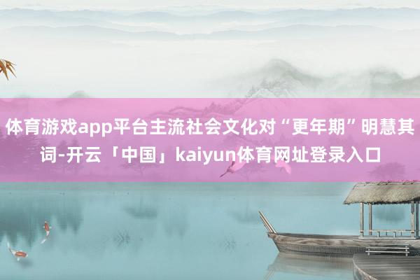 体育游戏app平台主流社会文化对“更年期”明慧其词-开云「中国」kaiyun体育网址登录入口