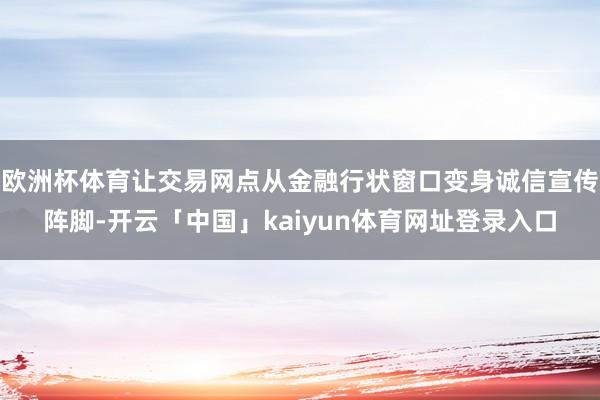 欧洲杯体育让交易网点从金融行状窗口变身诚信宣传阵脚-开云「中国」kaiyun体育网址登录入口