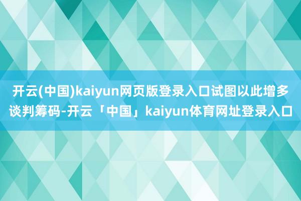 开云(中国)kaiyun网页版登录入口试图以此增多谈判筹码-开云「中国」kaiyun体育网址登录入口