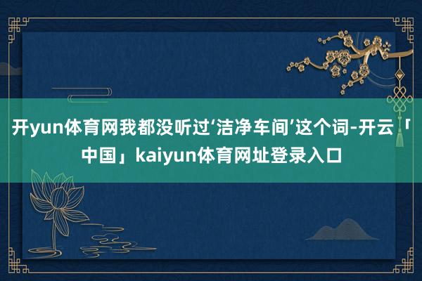 开yun体育网我都没听过‘洁净车间’这个词-开云「中国」kaiyun体育网址登录入口