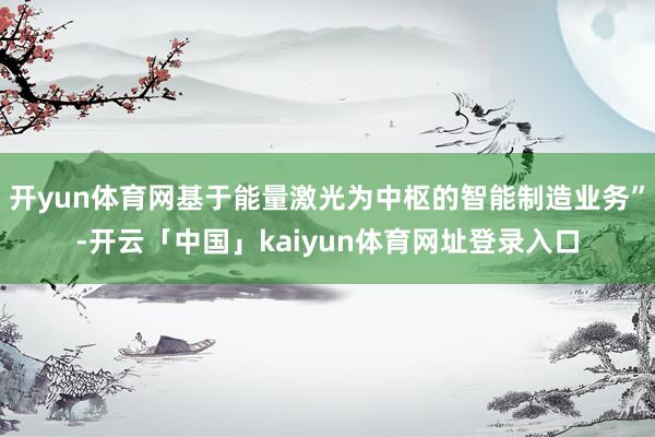 开yun体育网基于能量激光为中枢的智能制造业务”-开云「中国」kaiyun体育网址登录入口