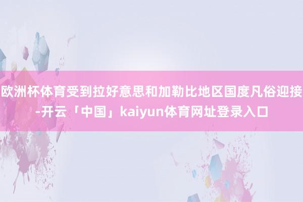 欧洲杯体育受到拉好意思和加勒比地区国度凡俗迎接-开云「中国」kaiyun体育网址登录入口