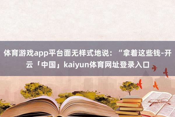 体育游戏app平台面无样式地说：“拿着这些钱-开云「中国」kaiyun体育网址登录入口