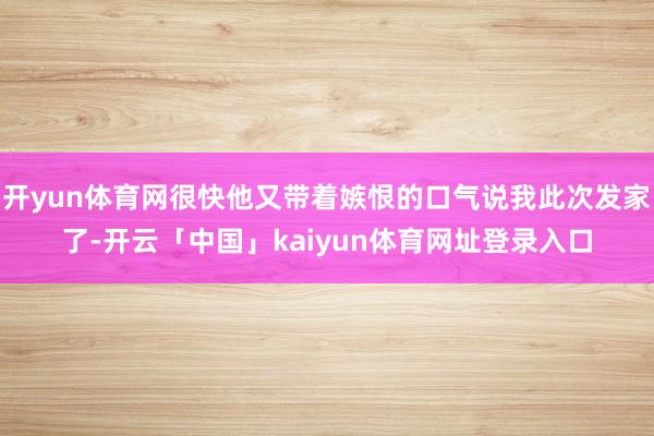 开yun体育网很快他又带着嫉恨的口气说我此次发家了-开云「中国」kaiyun体育网址登录入口