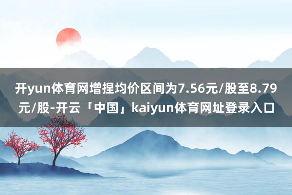 开yun体育网增捏均价区间为7.56元/股至8.79元/股-开云「中国」kaiyun体育网址登录入口