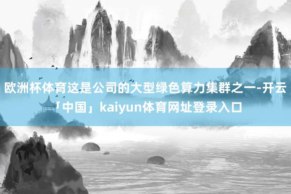 欧洲杯体育这是公司的大型绿色算力集群之一-开云「中国」kaiyun体育网址登录入口