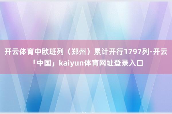 开云体育中欧班列（郑州）累计开行1797列-开云「中国」kaiyun体育网址登录入口