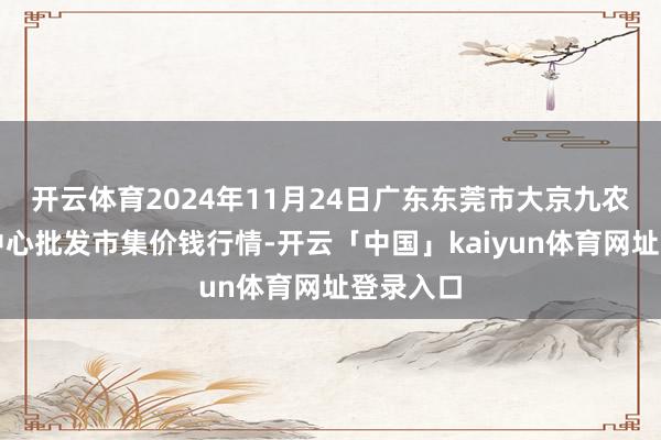 开云体育2024年11月24日广东东莞市大京九农副产物中心批发市集价钱行情-开云「中国」kaiyun体育网址登录入口