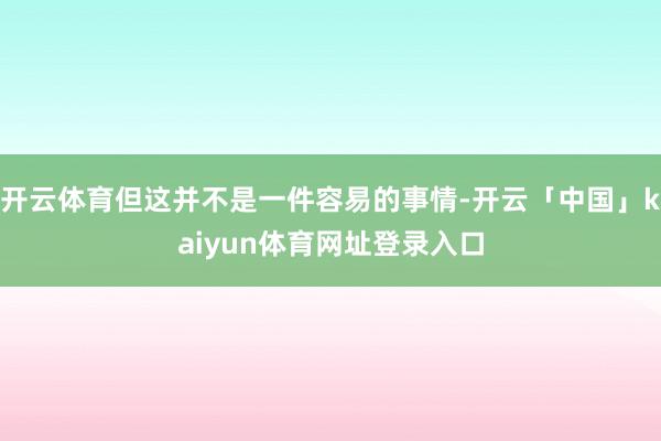 开云体育但这并不是一件容易的事情-开云「中国」kaiyun体育网址登录入口