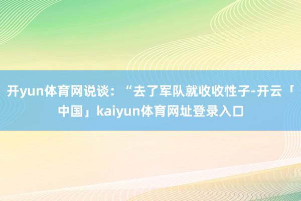 开yun体育网说谈:“去了军队就收收性子-开云「中国」kaiyun体育网址登录入口