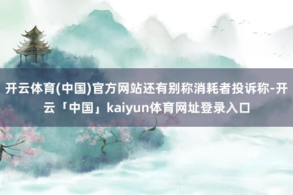开云体育(中国)官方网站还有别称消耗者投诉称-开云「中国」kaiyun体育网址登录入口