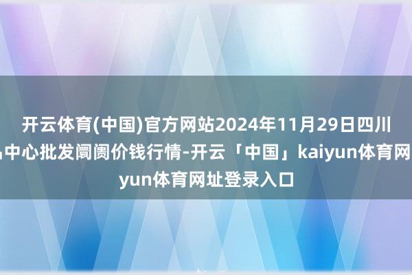 开云体育(中国)官方网站2024年11月29日四川成齐农居品中心批发阛阓价钱行情-开云「中国」kaiyun体育网址登录入口