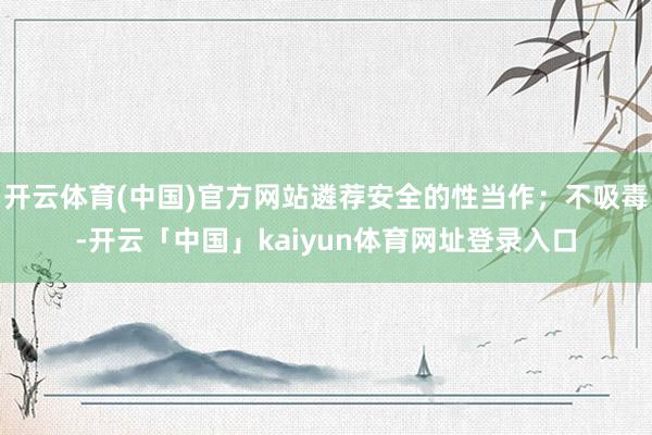 开云体育(中国)官方网站遴荐安全的性当作;不吸毒-开云「中国」kaiyun体育网址登录入口