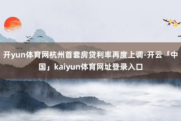 开yun体育网杭州首套房贷利率再度上调-开云「中国」kaiyun体育网址登录入口
