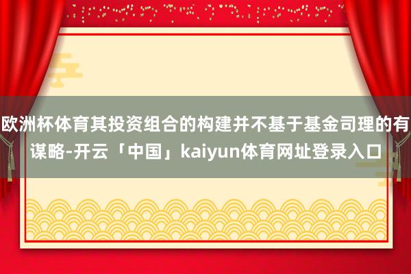 欧洲杯体育其投资组合的构建并不基于基金司理的有谋略-开云「中国」kaiyun体育网址登录入口