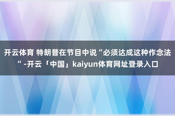 开云体育 　　特朗普在节目中说“必须达成这种作念法”-开云「中国」kaiyun体育网址登录入口