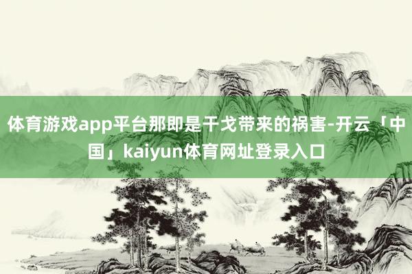 体育游戏app平台那即是干戈带来的祸害-开云「中国」kaiyun体育网址登录入口