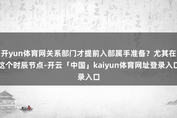 开yun体育网关系部门才提前入部属手准备？尤其在这个时辰节点-开云「中国」kaiyun体育网址登录入口