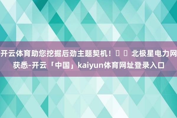 开云体育助您挖掘后劲主题契机！		北极星电力网获悉-开云「中国」kaiyun体育网址登录入口