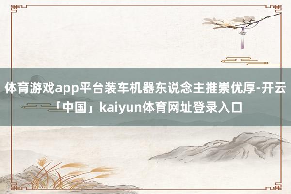 体育游戏app平台装车机器东说念主推崇优厚-开云「中国」kaiyun体育网址登录入口