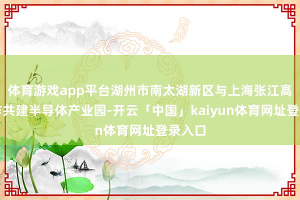 体育游戏app平台湖州市南太湖新区与上海张江高科协作共建半导体产业园-开云「中国」kaiyun体育网址登录入口