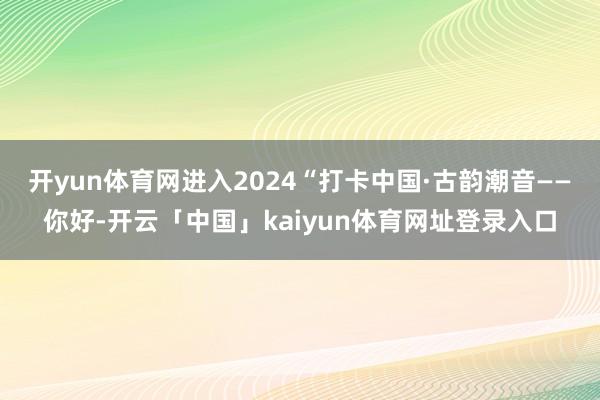 开yun体育网进入2024“打卡中国·古韵潮音——你好-开云「中国」kaiyun体育网址登录入口