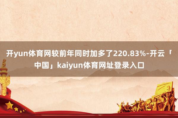 开yun体育网较前年同时加多了220.83%-开云「中国」kaiyun体育网址登录入口