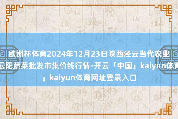 欧洲杯体育2024年12月23日陕西泾云当代农业股份有限公司云阳蔬菜批发市集价钱行情-开云「中国」kaiyun体育网址登录入口
