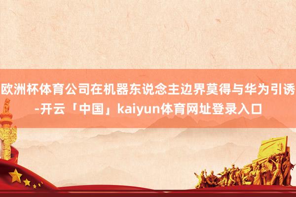 欧洲杯体育公司在机器东说念主边界莫得与华为引诱-开云「中国」kaiyun体育网址登录入口