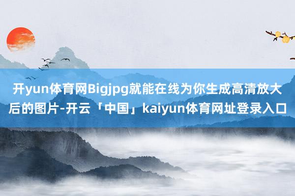 开yun体育网Bigjpg就能在线为你生成高清放大后的图片-开云「中国」kaiyun体育网址登录入口