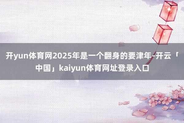 开yun体育网2025年是一个翻身的要津年-开云「中国」kaiyun体育网址登录入口