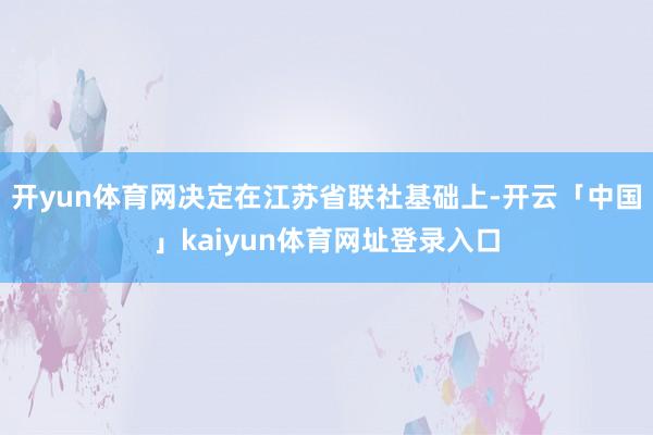 开yun体育网决定在江苏省联社基础上-开云「中国」kaiyun体育网址登录入口
