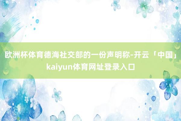 欧洲杯体育 德海社交部的一份声明称-开云「中国」kaiyun体育网址登录入口