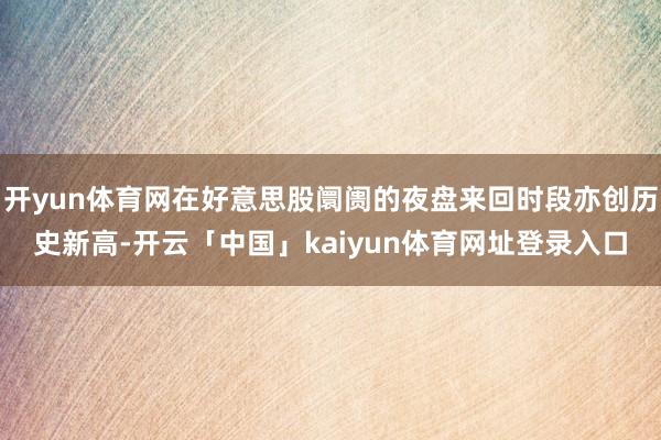 开yun体育网在好意思股阛阓的夜盘来回时段亦创历史新高-开云「中国」kaiyun体育网址登录入口