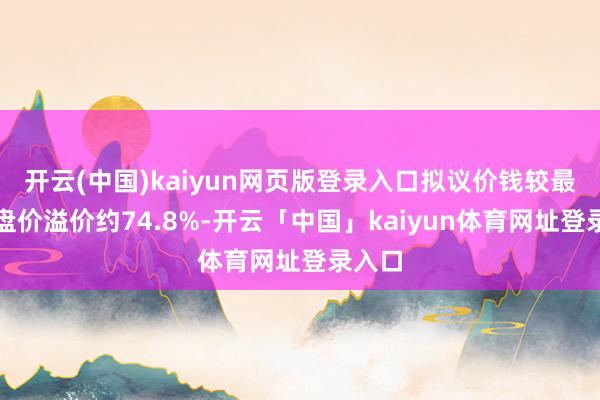 开云(中国)kaiyun网页版登录入口拟议价钱较最新收盘价溢价约74.8%-开云「中国」kaiyun体育网址登录入口