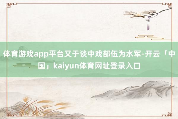 体育游戏app平台又于谈中戏部伍为水军-开云「中国」kaiyun体育网址登录入口