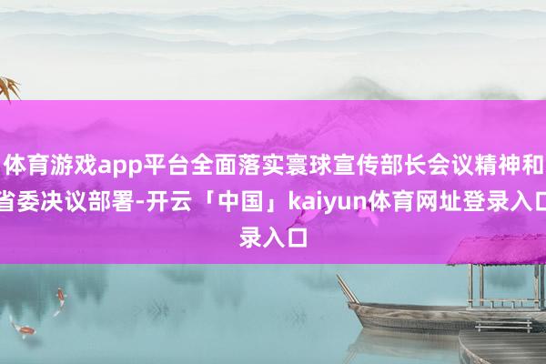 体育游戏app平台全面落实寰球宣传部长会议精神和省委决议部署-开云「中国」kaiyun体育网址登录入口