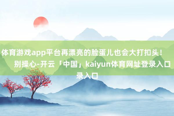 体育游戏app平台再漂亮的脸蛋儿也会大打扣头！        别操心-开云「中国」kaiyun体育网址登录入口