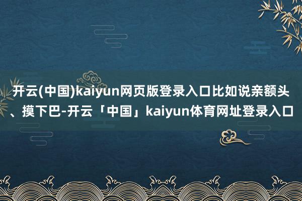 开云(中国)kaiyun网页版登录入口比如说亲额头、摸下巴-开云「中国」kaiyun体育网址登录入口