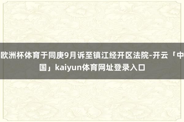 欧洲杯体育于同庚9月诉至镇江经开区法院-开云「中国」kaiyun体育网址登录入口