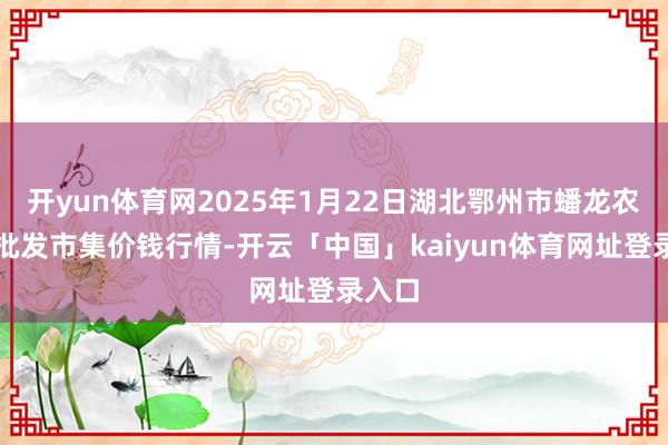 开yun体育网2025年1月22日湖北鄂州市蟠龙农居品批发市集价钱行情-开云「中国」kaiyun体育网址登录入口
