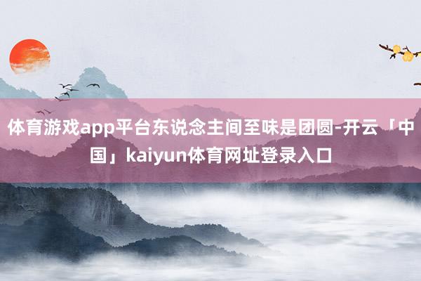 体育游戏app平台东说念主间至味是团圆-开云「中国」kaiyun体育网址登录入口