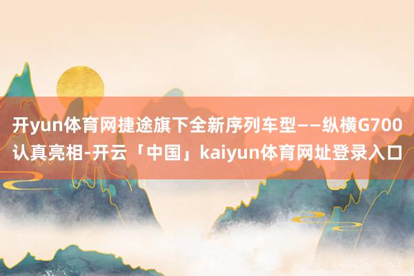 开yun体育网捷途旗下全新序列车型——纵横G700认真亮相-开云「中国」kaiyun体育网址登录入口