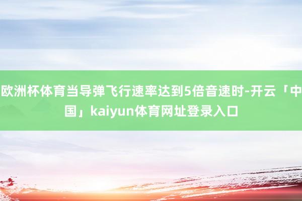 欧洲杯体育当导弹飞行速率达到5倍音速时-开云「中国」kaiyun体育网址登录入口