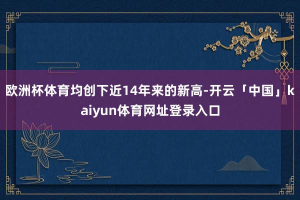 欧洲杯体育均创下近14年来的新高-开云「中国」kaiyun体育网址登录入口
