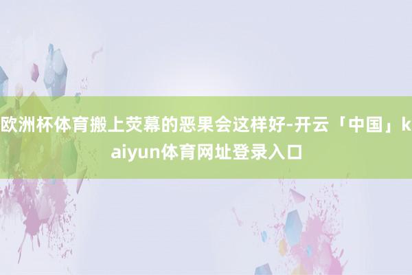 欧洲杯体育搬上荧幕的恶果会这样好-开云「中国」kaiyun体育网址登录入口