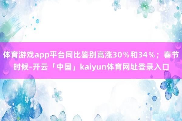 体育游戏app平台同比鉴别高涨30％和34％；春节时候-开云「中国」kaiyun体育网址登录入口