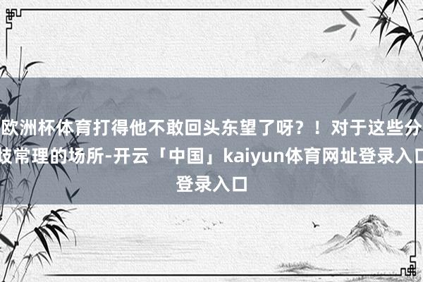欧洲杯体育打得他不敢回头东望了呀？！对于这些分歧常理的场所-开云「中国」kaiyun体育网址登录入口
