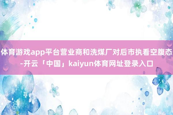 体育游戏app平台营业商和洗煤厂对后市执看空腹态-开云「中国」kaiyun体育网址登录入口