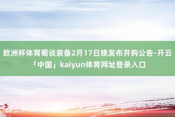 欧洲杯体育蜀谈装备2月17日晚发布并购公告-开云「中国」kaiyun体育网址登录入口